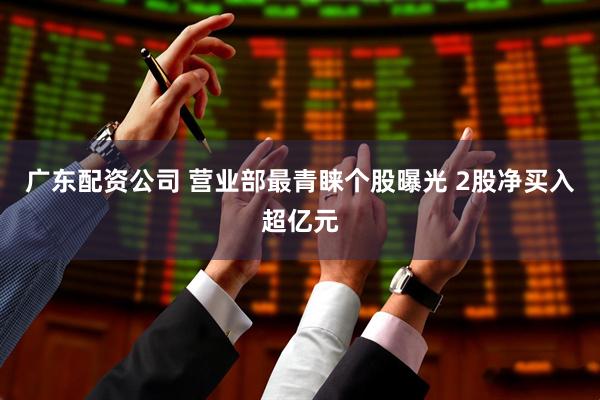 广东配资公司 营业部最青睐个股曝光 2股净买入超亿元