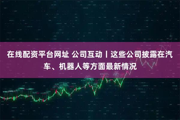 在线配资平台网址 公司互动丨这些公司披露在汽车、机器人等方面最新情况