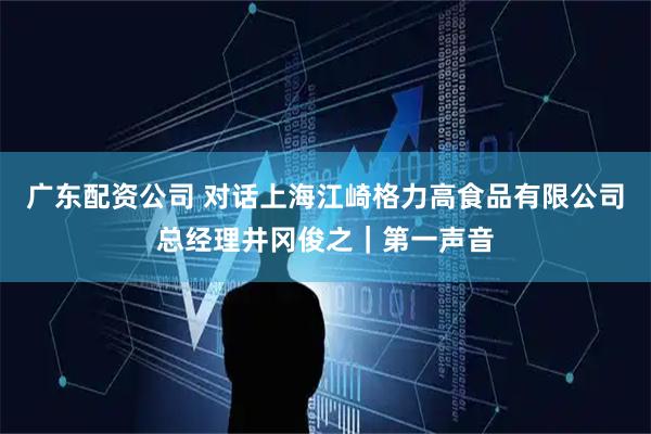 广东配资公司 对话上海江崎格力高食品有限公司总经理井冈俊之｜第一声音