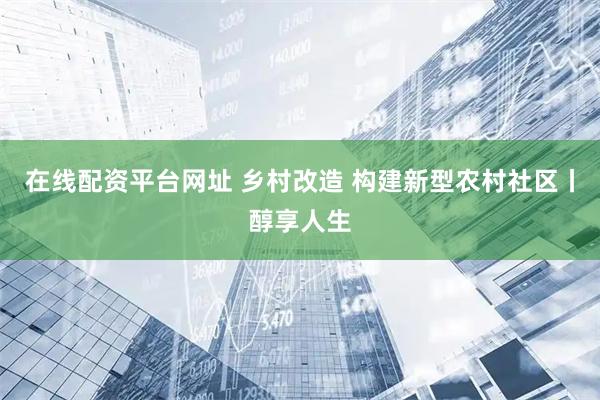 在线配资平台网址 乡村改造 构建新型农村社区丨醇享人生