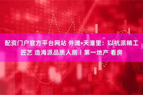 配资门户官方平台网站 外滩•天潼里：以杭派精工匠艺 造海派品质人居丨第一地产 看房