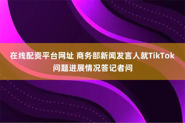 在线配资平台网址 商务部新闻发言人就TikTok问题进展情况答记者问