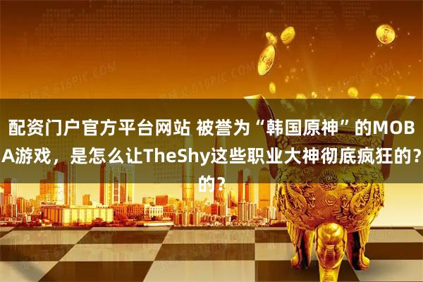 配资门户官方平台网站 被誉为“韩国原神”的MOBA游戏，是怎么让TheShy这些职业大神彻底疯狂的？