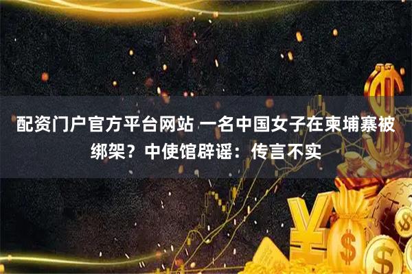 配资门户官方平台网站 一名中国女子在柬埔寨被绑架？中使馆辟谣：传言不实