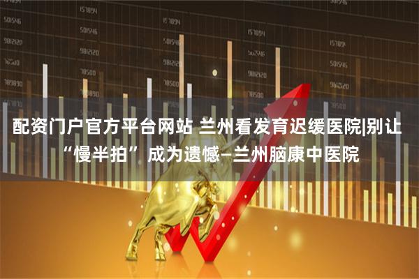 配资门户官方平台网站 兰州看发育迟缓医院|别让 “慢半拍” 成为遗憾—兰州脑康中医院