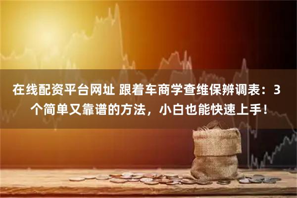 在线配资平台网址 跟着车商学查维保辨调表：3 个简单又靠谱的方法，小白也能快速上手！