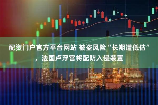 配资门户官方平台网站 被盗风险“长期遭低估”，法国卢浮宫将配防入侵装置