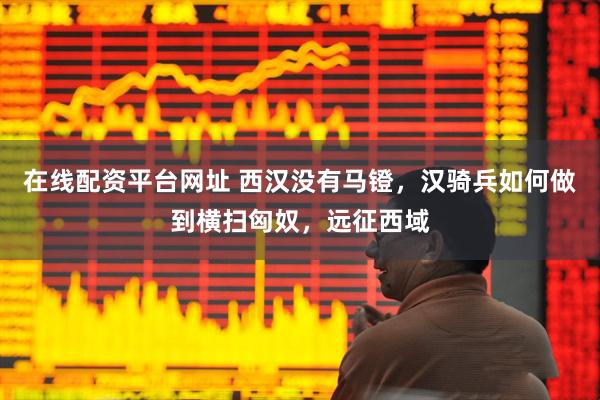 在线配资平台网址 西汉没有马镫，汉骑兵如何做到横扫匈奴，远征西域