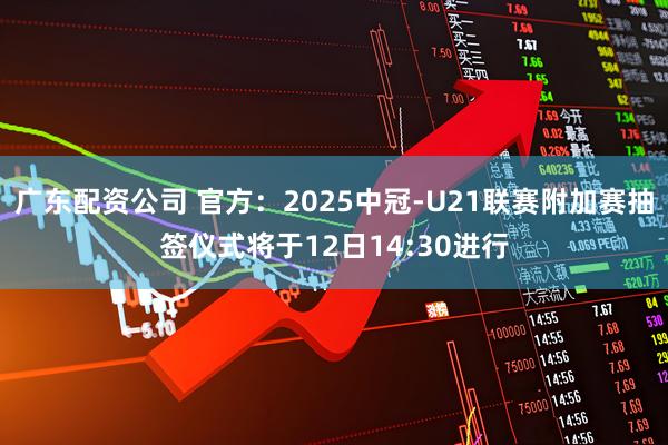 广东配资公司 官方：2025中冠-U21联赛附加赛抽签仪式将于12日14:30进行