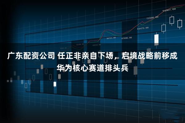 广东配资公司 任正非亲自下场，启境战略前移成华为核心赛道排头兵