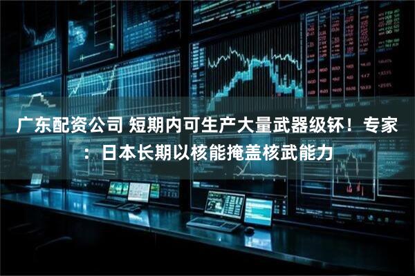 广东配资公司 短期内可生产大量武器级钚！专家：日本长期以核能掩盖核武能力