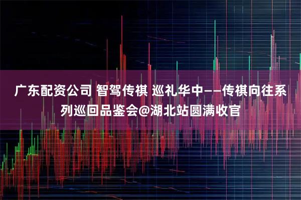 广东配资公司 智驾传祺 巡礼华中——传祺向往系列巡回品鉴会@湖北站圆满收官
