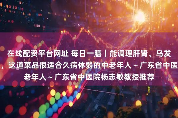 在线配资平台网址 每日一膳｜能调理肝肾、乌发、养颜与强筋壮骨，这道菜品很适合久病体弱的中老年人～广东省中医院杨志敏教授推荐