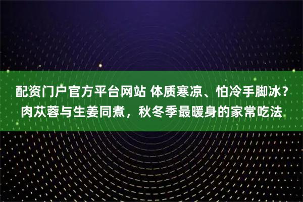 配资门户官方平台网站 体质寒凉、怕冷手脚冰？肉苁蓉与生姜同煮，秋冬季最暖身的家常吃法