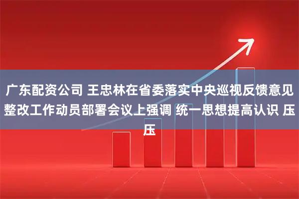 广东配资公司 王忠林在省委落实中央巡视反馈意见整改工作动员部署会议上强调 统一思想提高认识 压