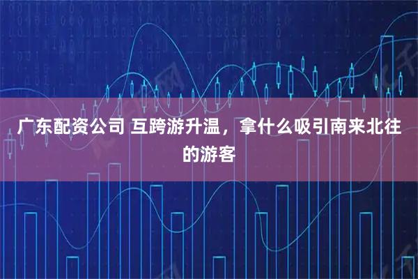 广东配资公司 互跨游升温，拿什么吸引南来北往的游客