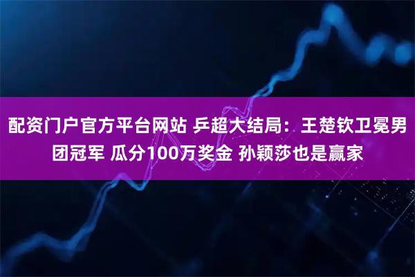 配资门户官方平台网站 乒超大结局：王楚钦卫冕男团冠军 瓜分100万奖金 孙颖莎也是赢家