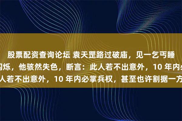 股票配资查询论坛 袁天罡路过破庙，见一乞丐睡姿如虎，眉间有赤光闪烁，他骇然失色，断言：此人若不出意外，10 年内必掌兵权，甚至也许割据一方