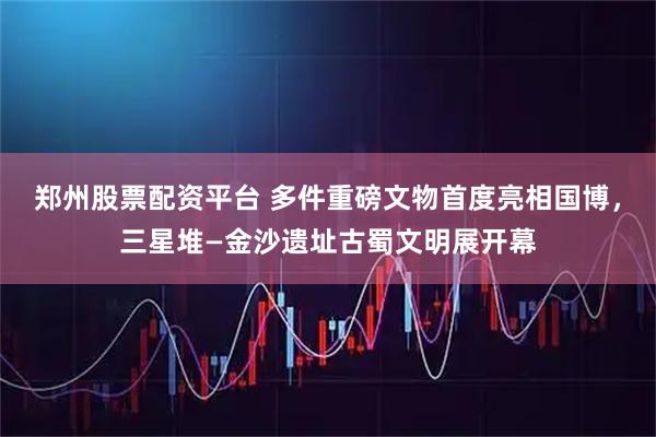 郑州股票配资平台 多件重磅文物首度亮相国博，三星堆—金沙遗址古蜀文明展开幕