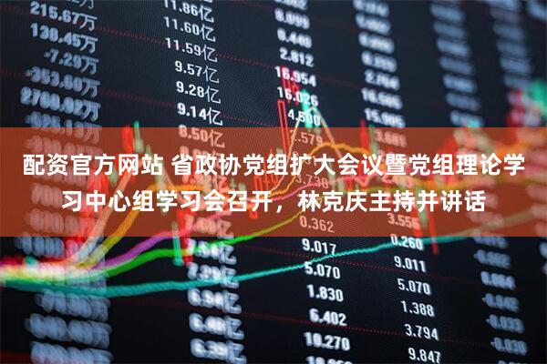 配资官方网站 省政协党组扩大会议暨党组理论学习中心组学习会召开，林克庆主持并讲话