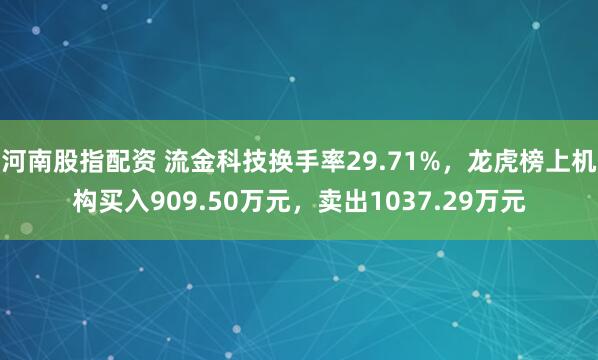 河南股指配资 流金科技换手率29.71%，龙虎榜上机构买入909.50万元，卖出1037.29万元