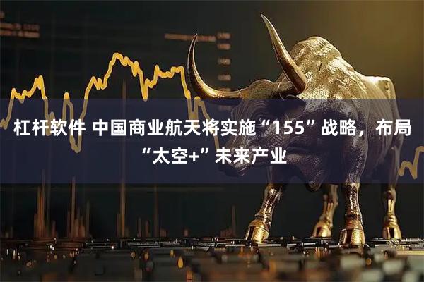 杠杆软件 中国商业航天将实施“155”战略，布局“太空+”未来产业