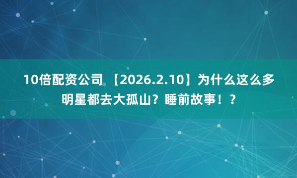 10倍配资公司 【2026.2.10】为什么这么多明星都去大孤山？睡前故事！？