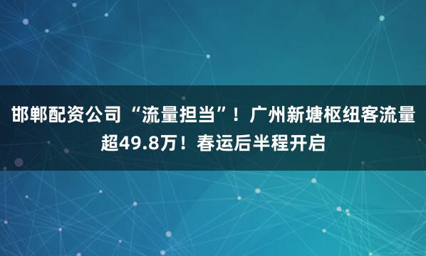 邯郸配资公司 “流量担当”！广州新塘枢纽客流量超49.8万！春运后半程开启