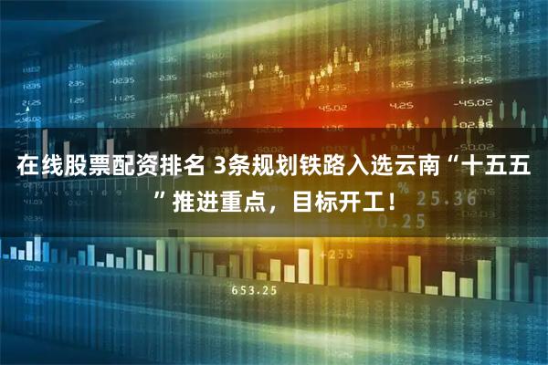 在线股票配资排名 3条规划铁路入选云南“十五五”推进重点，目标开工！