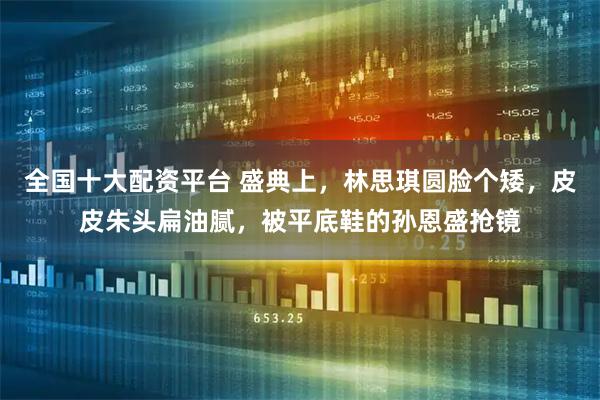 全国十大配资平台 盛典上，林思琪圆脸个矮，皮皮朱头扁油腻，被平底鞋的孙恩盛抢镜