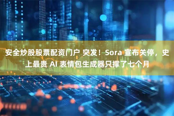 安全炒股股票配资门户 突发！Sora 宣布关停，史上最贵 AI 表情包生成器只撑了七个月