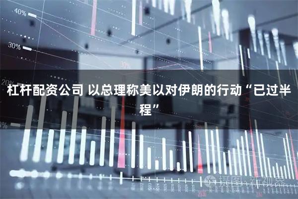 杠杆配资公司 以总理称美以对伊朗的行动“已过半程”