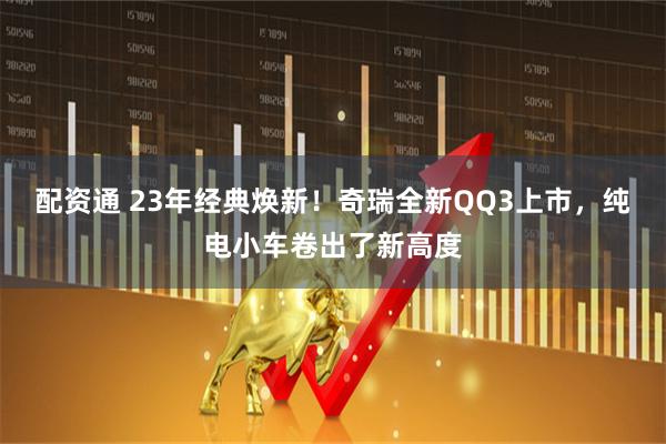 配资通 23年经典焕新！奇瑞全新QQ3上市，纯电小车卷出了新高度