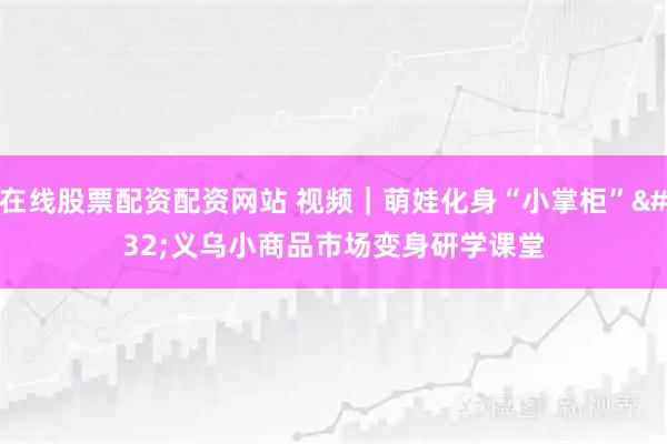在线股票配资配资网站 视频|萌娃化身“小掌柜” 义乌小商品市场变身研学课堂