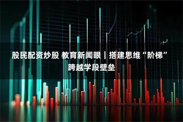 股民配资炒股 教育新闻眼｜搭建思维“阶梯” 跨越学段壁垒