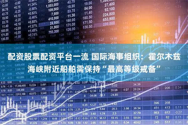 配资股票配资平台一流 国际海事组织：霍尔木兹海峡附近船舶需保持“最高等级戒备”