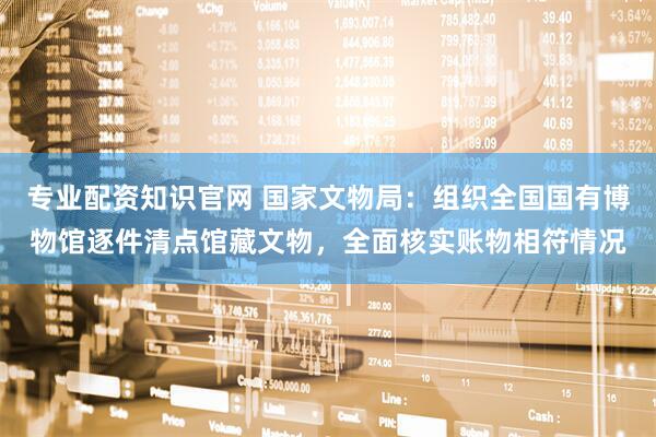 专业配资知识官网 国家文物局：组织全国国有博物馆逐件清点馆藏文物，全面核实账物相符情况