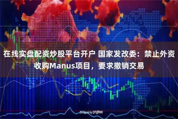 在线实盘配资炒股平台开户 国家发改委：禁止外资收购Manus项目，要求撤销交易