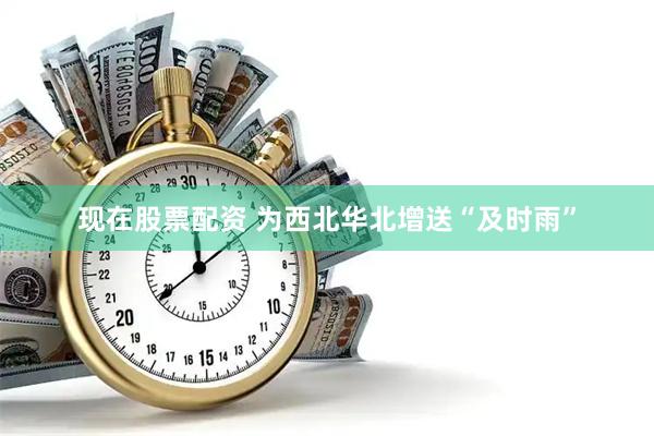 现在股票配资 为西北华北增送“及时雨”