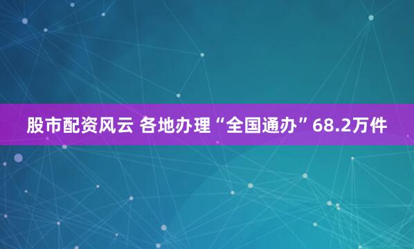股市配资风云 各地办理“全国通办”68.2万件