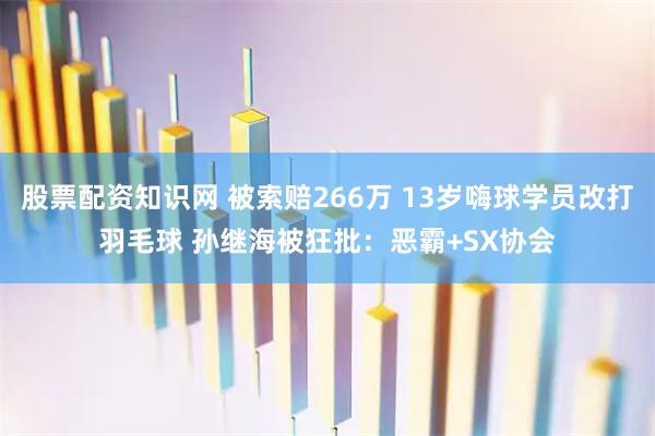 股票配资知识网 被索赔266万 13岁嗨球学员改打羽毛球 孙继海被狂批：恶霸+SX协会