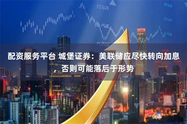 配资服务平台 城堡证券：美联储应尽快转向加息，否则可能落后于形势