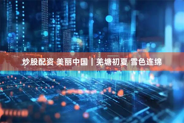 炒股配资 美丽中国|羌塘初夏 雪色连绵