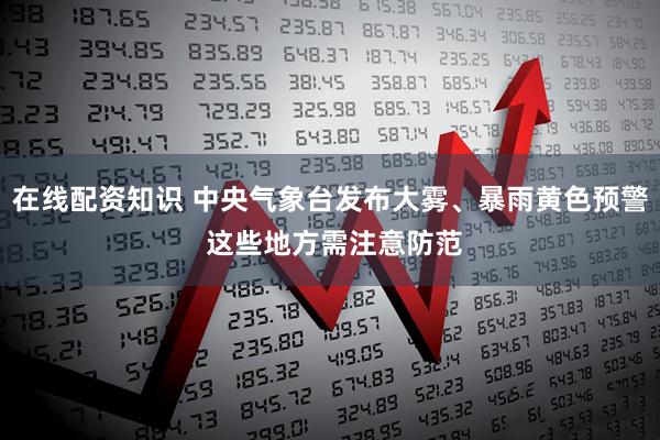 在线配资知识 中央气象台发布大雾、暴雨黄色预警 这些地方需注意防范